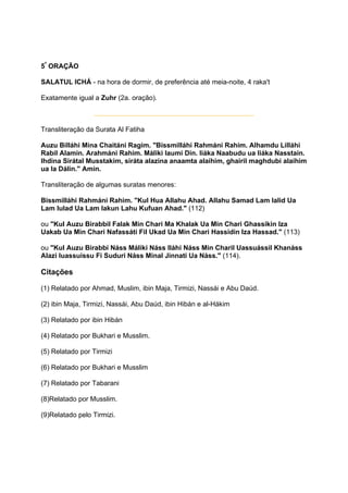 5ª ORAÇÃO

SALATUL ICHÁ - na hora de dormir, de preferência até meia-noite, 4 raka't

Exatamente igual a Zuhr (2a. oração).



Transliteração da Surata Al Fatiha

Auzu Billáhi Mina Chaitáni Ragim. "Bissmilláhi Rahmáni Rahim. Alhamdu Lilláhi
Rabil Alamin. Arahmáni Rahim. Máliki Iaumi Din. Iiáka Naabudu ua Iiáka Nasstain.
Ihdina Sirátal Musstakim, siráta alazina anaamta alaihim, ghairil maghdubi alaihim
ua la Dálin." Amin.

Transliteração de algumas suratas menores:

Bissmilláhi Rahmáni Rahim. "Kul Hua Allahu Ahad. Allahu Samad Lam Ialid Ua
Lam Iulad Ua Lam Iakun Lahu Kufuan Ahad." (112)

ou "Kul Auzu Birabbil Falak Min Chari Ma Khalak Ua Min Chari Ghassikin Iza
Uakab Ua Min Chari Nafassáti Fil Ukad Ua Min Chari Hassidin Iza Hassad." (113)

ou "Kul Auzu Birabbi Náss Máliki Náss Iláhi Náss Min Charil Uassuássil Khanáss
Alazi Iuassuissu Fi Suduri Náss Minal Jinnati Ua Náss." (114).

Citações

(1) Relatado por Ahmad, Muslim, ibin Maja, Tirmizi, Nassái e Abu Daúd.

(2) ibin Maja, Tirmizi, Nassái, Abu Daúd, ibin Hibán e al-Hákim

(3) Relatado por ibin Hibán

(4) Relatado por Bukhari e Musslim.

(5) Relatado por Tirmizi

(6) Relatado por Bukhari e Musslim

(7) Relatado por Tabarani

(8)Relatado por Musslim.

(9)Relatado pelo Tirmizi.
 