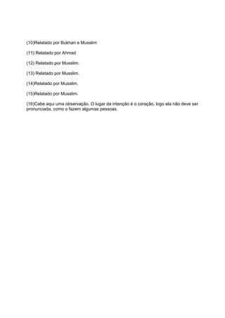 (10)Relatado por Bukhari e Musslim

(11) Relatado por Ahmad

(12) Relatado por Musslim.

(13) Relatado por Musslim.

(14)Relatado por Musslim.

(15)Relatado por Musslim.

(16)Cabe aqui uma observação. O lugar da intenção é o coração, logo ela não deve ser
pronunciada, como o fazem algumas pessoas.
 