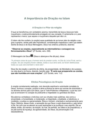 A Importância da Oração no Islam


                          A Oração é o Pilar da religião

O que se transformou em verdadeiro axioma, transmitido de boca a boca por todo
muçulmano, e está profundamente arraigado em seu coração. E certamente o é, pois
representa o marco, que separa o muçulmano daquele que não o é.

O islam não lhe conferiu (a oração) essa qualidade de se tornar pilar da religião e seu
grau supremo, senão pela alta importância, consideração majestosa e valor que detém
diante de Deus e de Seus Mensageiro. Deus nos ordenou praticá-la, dizendo:

 “Observai as orações, especialmente as intermediárias e consagrai-vos
fervorosamente a Deus” (2ª Surata, vers. 238)

O Mensageiro de Deus        (Deus o abençoe e lhe dê paz), disse:

"A primeira coisa de que o homem terá de prestar conta, no Dia do Juízo Final, será a
oração. Se (as orações) foram válidas, todas a sua obra será; se foram defeituosas
todas as suas obra também o terá sido".

Deus fez da oração o caminho da vitória, da prosperidade, da felicidade e do sucesso,
na vida atual e na futura, dizendo, bendito seja: “É certo que prosperarão os crentes,
que são humildes em suas orações”. (23ª Surata, vers. 1-2)



                         Efeitos Psicológicos da Oração

A oração corretamente realizada, com devoção espiritual e submissão completa (a
Deus), ilumina o coração, purifica a alma e ensina ao servo as normas de submissão e
os deveres divinos para com Deus, que é Todo-Poderoso e Majestoso, o que faz com
que se enraízem no coração do praticante a majestade e a grandeza de Deus.

Ela adorna e embeleza o indivíduo com as virtudes mais sublimes, tais como a
sinceridade, a honestidade, a moderação, a integridade, a lealdade, a tolerância, a
modéstia, a justiça e a generosidade. Eleva o homem, orientado-o exclusivamente para
Deus. Reforça, desse modo, a sensação de que Deus o está observando e, pelo temor
a Ele, faz com que se elevem as suas aspirações e se purifique o seu espírito. Ele se
afasta, então, da mentira, da traição, do mal, da perfídia, da cólera e da prepotência, e
se põe acima da injustiça, da agressividade, da vileza, da prevaricação e da
desobediência.
 
