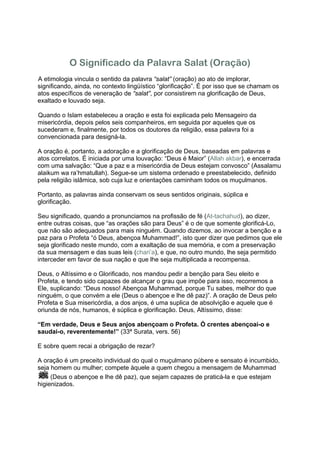 O Significado da Palavra Salat (Oração)
A etimologia vincula o sentido da palavra “salat” (oração) ao ato de implorar,
significando, ainda, no contexto lingüístico “glorificação”. É por isso que se chamam os
atos específicos de veneração de “salat”, por consistirem na glorificação de Deus,
exaltado e louvado seja.

Quando o Islam estabeleceu a oração e esta foi explicada pelo Mensageiro da
misericórdia, depois pelos seis companheiros, em seguida por aqueles que os
sucederam e, finalmente, por todos os doutores da religião, essa palavra foi a
convencionada para designá-la.

A oração é, portanto, a adoração e a glorificação de Deus, baseadas em palavras e
atos correlatos. É iniciada por uma louvação: “Deus é Maior” (Allah akbar), e encerrada
com uma salvação: “Que a paz e a misericórdia de Deus estejam convosco” (Assalamu
alaikum wa ra’hmatullah). Segue-se um sistema ordenado e preestabelecido, definido
pela religião islâmica, sob cuja luz e orientações caminham todos os muçulmanos.

Portanto, as palavras ainda conservam os seus sentidos originais, súplica e
glorificação.

Seu significado, quando a pronunciamos na profissão de fé (At-tachahud), ao dizer,
entre outras coisas, que “as orações são para Deus” é o de que somente glorificá-Lo,
que não são adequados para mais ninguém. Quando dizemos, ao invocar a benção e a
paz para o Profeta “ó Deus, abençoa Muhammad!”, isto quer dizer que pedimos que ele
seja glorificado neste mundo, com a exaltação de sua memória, e com a preservação
da sua mensagem e das suas leis (chari’a), e que, no outro mundo, lhe seja permitido
interceder em favor de sua nação e que lhe seja multiplicada a recompensa.

Deus, o Altíssimo e o Glorificado, nos mandou pedir a benção para Seu eleito e
Profeta, e tendo sido capazes de alcançar o grau que impõe para isso, recorremos a
Ele, suplicando: “Deus nosso! Abençoa Muhammad, porque Tu sabes, melhor do que
ninguém, o que convém a ele (Deus o abençoe e lhe dê paz)”. A oração de Deus pelo
Profeta e Sua misericórdia, a dos anjos, é uma suplica de absolvição e aquele que é
oriunda de nós, humanos, é súplica e glorificação. Deus, Altíssimo, disse:

“Em verdade, Deus e Seus anjos abençoam o Profeta. Ó crentes abençoai-o e
saudai-o, reverentemente!” (33ª Surata, vers. 56)

E sobre quem recai a obrigação de rezar?

A oração é um preceito individual do qual o muçulmano púbere e sensato é incumbido,
seja homem ou mulher; compete àquele a quem chegou a mensagem de Muhammad
     (Deus o abençoe e lhe dê paz), que sejam capazes de praticá-la e que estejam
higienizados.
 