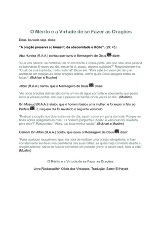 O Mérito e a Virtude de se Fazer as Orações
Deus, louvado seja, disse:

“A oração preserva (o homem) da obscenidade e ilícito”. (29: 45)

Abu Huraira (R.A.A.) contou que ouviu o Mensageiro de Deus       dizer:

“Que vos parece: se corresse um rio em frente a vossa porta, em que nele uma pessoa
se banhasse 5 vezes por dia, restar-te-á, acaso, alguma sujidade?” Responderam-lhe:
“Qual, de sua sujidade, nada restaria!” Disse ele: “Pois este é o exemplo de que
acontece em relação às cinco orações diárias, como quais Deus apagará todas as
faltas!”. (Bukhari e Muslim)

Jáber (R.A.A.) narrou que o Mensageiro de Deus        disse:

“As cinco orações diárias são como um rio de água corrente w abundante que passa
rente a vossas portas, em que a pessoa se banha cinco vezes ao dia”. (Muslim)

Ibn Massud (R.A.A.) relatou que o homem beijou uma mulher, e foi expor o fato ao
Profeta    . E naquele dia foi revelado o seguinte versículo:

“Praticai a oração nos dois extremos do dia, assim como em parte da noite. Porque as
boas ações apagaram as más”. O homem perguntou “Acaso o versículo foi revelado
para mim?” Respondeu: “Alias, par toda minha nação”. (Bukhari e Muslim)

Osmam Ibn Affan (R.A.A.) contou que ouviu o Mensageiro de Deus        dizer:

“Para qualquer muçulmano que, na hora de realizar uma oração obrigatória, o fizer
corretamente ser-te-á uma penitência das suas faltas, as quais haja cometido desde a
oração anterior, salvo se houver cometido um pecado grave; e assim será, toda a vida”.
(Muslim)


                    O Mérito e a Virtude de se Fazer as Orações:

           Livro Riadussalihin Oásis dos Virtuosos, Tradução: Samir El Hayek
 