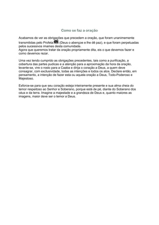 Como se faz a oração

Acabamos de ver as obrigações que precedem a oração, que foram unanimemente
transmitidas pelo Profeta   (Deus o abençoe e lhe dê paz), e que foram perpetuadas
pelos sucessivos imames desta comunidade.
Agora que queremos tratar da oração propriamente dita, eis o que devemos fazer e
como devemos rezar.

Uma vez tendo cumprido as obrigações precedentes, tais como a purificação, a
cobertura das partes pudicas e a atenção para a aproximação da hora da oração,
levante-se, vire o rosto para a Caaba e dirija o coração a Deus, a quem deve
consagrar, com exclusividade, todas as intenções e todos os atos. Declare então, em
pensamento, a intenção de fazer esta ou aquela oração a Deus, Todo-Poderoso e
Majestoso.

Esforce-se para que seu coração esteja inteiramente presente e sua alma cheia do
temor respeitoso ao Senhor e Soberano, porque está de pé, diante do Soberano dos
céus e da terra. Imagine a majestade e a grandeza de Deus e, quanto maiores as
imagens, maior deve ser o temor a Deus.
 