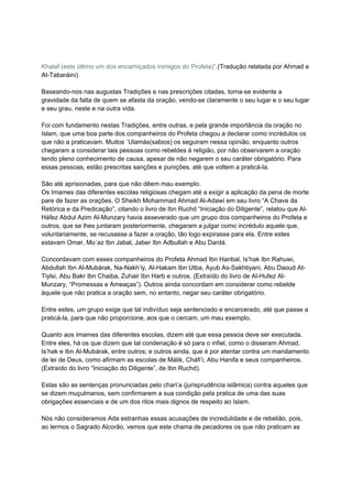 Khalaf (este último um dos encarniçados inimigos do Profeta)”.(Tradução relatada por Ahmad e
At-Tabaráini).

Baseando-nos nas augustas Tradições e nas prescrições citadas, torna-se evidente a
gravidade da falta de quem se afasta da oração, vendo-se claramente o seu lugar e o seu lugar
e seu grau, neste e na outra vida.

Foi com fundamento nestas Tradições, entre outras, e pela grande importância da oração no
Islam, que uma boa parte dos companheiros do Profeta chegou a declarar como incrédulos os
que não a praticavam. Muitos ´Ulamás(sabios) os seguiram nessa opinião, enquanto outros
chegaram a considerar tais pessoas como rebeldes á religião, por não observarem a oração
tendo pleno conhecimento de causa, apesar de não negarem o seu caráter obrigatório. Para
essas pessoas, estão prescritas sanções e punições, até que voltem a praticá-la.

São até aprisionadas, para que não dêem mau exemplo.
Os Imames das diferentes escolas religiosas chegam até a exigir a aplicação da pena de morte
pare de fazer as orações. O Sheikh Mohammad Ahmad Al-Adawi em seu livro “A Chave da
Retórica e da Predicação”, citando o livro de Ibn Ruchd “Iniciação do Diligente”, relatou que Al-
Háfez Abdul Azim Al-Munzary havia asseverado que um grupo dos companheiros do Profeta e
outros, que se lhes juntaram posteriormente, chegaram a julgar como incrédulo aquele que,
voluntariamente, se recusasse a fazer a oração, tão logo expirasse para ela. Entre estes
estavam Omar, Mo´az Ibn Jabal, Jaber Ibn Adbullah e Abu Dardá.

Concordavam com esses companheiros do Profeta Ahmad Ibn Hanbal, Is’hak Ibn Rahuwi,
Abdullah Ibn Al-Mubárak, Na-Nakh’iy, Al-Hakam Ibn Utba, Ayub As-Sakhtiyani, Abu Daoud At-
Tiylsi, Abu Bakr Ibn Chaiba, Zuhair Ibn Harb e outros. (Extraído do livro de Al-Hufez Al-
Munzary, “Promessas e Ameaças”). Outros ainda concordam em considerar como rebelde
àquele que não pratica a oração sem, no entanto, negar seu caráter obrigatório.

Entre estes, um grupo exige que tal indivíduo seja sentenciado e encarcerado, até que passe a
praticá-la, para que não proporcione, aos que o cercam, um mau exemplo.

Quanto aos Imames das diferentes escolas, dizem até que essa pessoa deve ser executada.
Entre eles, há os que dizem que tal condenação é só para o infiel, como o disseram Ahmad,
Is’hak e Ibn Al-Mubárak, entre outros; e outros ainda, que é por atentar contra um mandamento
de lei de Deus, como afirmam as escolas de Málik, Cháfi’i, Abu Hanifa e seus companheiros.
(Extraído do livro “Iniciação do Diligente”, de Ibn Ruchd).

Estas são as sentenças pronunciadas pelo chari’a (jurisprudência islâmica) contra aqueles que
se dizem muçulmanos, sem confirmarem a sua condição pela pratica de uma das suas
obrigações essenciais e de um dos ritos mais dignos de respeito ao Islam.

Nós não consideramos Ada estranhas essas acusações de incredulidade e de rebelião, pois,
ao lermos o Sagrado Alcorão, vemos que este chama de pecadores os que não praticam as
 