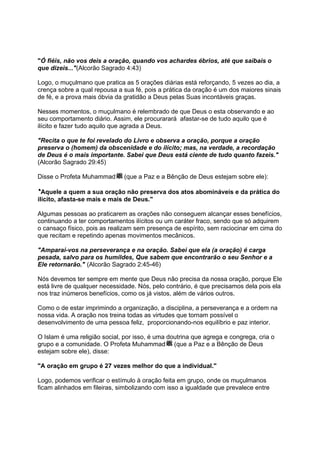 "Ó fiéis, não vos deis a oração, quando vos achardes ébrios, até que saibais o
que dizeis..."(Alcorão Sagrado 4:43)

Logo, o muçulmano que pratica as 5 orações diárias está reforçando, 5 vezes ao dia, a
crença sobre a qual repousa a sua fé, pois a prática da oração é um dos maiores sinais
de fé, e a prova mais óbvia da gratidão a Deus pelas Suas incontáveis graças.

Nesses momentos, o muçulmano é relembrado de que Deus o esta observando e ao
seu comportamento diário. Assim, ele procurarará afastar-se de tudo aquilo que é
ilícito e fazer tudo aquilo que agrada a Deus.

"Recita o que te foi revelado do Livro e observa a oração, porque a oração
preserva o (homem) da obscenidade e do ilícito; mas, na verdade, a recordação
de Deus é o mais importante. Sabei que Deus está ciente de tudo quanto fazeis."
(Alcorão Sagrado 29:45)

Disse o Profeta Muhammad       (que a Paz e a Bênção de Deus estejam sobre ele):

''Aquele a quem a sua oração não preserva dos atos abomináveis e da prática do
ilícito, afasta-se mais e mais de Deus."

Algumas pessoas ao praticarem as orações não conseguem alcançar esses benefícios,
continuando a ter comportamentos ilícitos ou um caráter fraco, sendo que só adquirem
o cansaço físico, pois as realizam sem presença de espírito, sem raciocinar em cima do
que recitam e repetindo apenas movimentos mecânicos.

"Amparai-vos na perseverança e na oração. Sabei que ela (a oração) é carga
pesada, salvo para os humildes, Que sabem que encontrarão o seu Senhor e a
Ele retornarão." (Alcorão Sagrado 2:45-46)

Nós devemos ter sempre em mente que Deus não precisa da nossa oração, porque Ele
está livre de qualquer necessidade. Nós, pelo contrário, é que precisamos dela pois ela
nos traz inúmeros benefícios, como os já vistos, além de vários outros.

Como o de estar imprimindo a organização, a disciplina, a perseverança e a ordem na
nossa vida. A oração nos treina todas as virtudes que tornam possível o
desenvolvimento de uma pessoa feliz, proporcionando-nos equilíbrio e paz interior.

O Islam é uma religião social, por isso, é uma doutrina que agrega e congrega, cria o
grupo e a comunidade. O Profeta Muhammad (que a Paz e a Bênção de Deus
estejam sobre ele), disse:

"A oração em grupo é 27 vezes melhor do que a individual."

Logo, podemos verificar o estímulo à oração feita em grupo, onde os muçulmanos
ficam alinhados em fileiras, simbolizando com isso a igualdade que prevalece entre
 