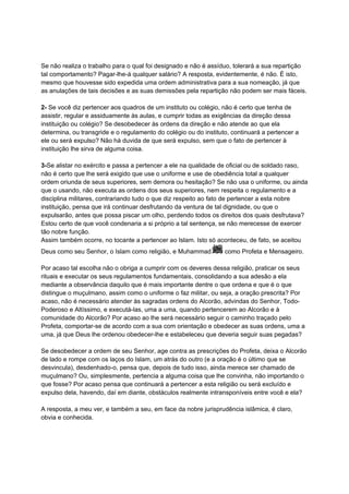 Se não realiza o trabalho para o qual foi designado e não é assíduo, tolerará a sua repartição
tal comportamento? Pagar-lhe-á qualquer salário? A resposta, evidentemente, é não. É isto,
mesmo que houvesse sido expedida uma ordem administrativa para a sua nomeação, já que
as anulações de tais decisões e as suas demissões pela repartição não podem ser mais fáceis.

2- Se você diz pertencer aos quadros de um instituto ou colégio, não é certo que tenha de
assistir, regular e assiduamente às aulas, e cumprir todas as exigências da direção dessa
instituição ou colégio? Se desobedecer às ordens da direção e não atende ao que ela
determina, ou transgride e o regulamento do colégio ou do instituto, continuará a pertencer a
ele ou será expulso? Não há duvida de que será expulso, sem que o fato de pertencer à
instituição lhe sirva de alguma coisa.

3-Se alistar no exército e passa a pertencer a ele na qualidade de oficial ou de soldado raso,
não é certo que lhe será exigido que use o uniforme e use de obediência total a qualquer
ordem oriunda de seus superiores, sem demora ou hesitação? Se não usa o uniforme, ou ainda
que o usando, não executa as ordens dos seus superiores, nem respeita o regulamento e a
disciplina militares, contrariando tudo o que diz respeito ao fato de pertencer a esta nobre
instituição, pensa que irá continuar desfrutando da ventura de tal dignidade, ou que o
expulsarão, antes que possa piscar um olho, perdendo todos os direitos dos quais desfrutava?
Estou certo de que você condenaria a si próprio a tal sentença, se não merecesse de exercer
tão nobre função.
Assim também ocorre, no tocante a pertencer ao Islam. Isto só aconteceu, de fato, se aceitou
Deus como seu Senhor, o Islam como religião, e Muhammad           como Profeta e Mensageiro.

Por acaso tal escolha não o obriga a cumprir com os deveres dessa religião, praticar os seus
rituais e executar os seus regulamentos fundamentais, consolidando a sua adesão a ela
mediante a observância daquilo que é mais importante dentre o que ordena e que é o que
distingue o muçulmano, assim como o uniforme o faz militar, ou seja, a oração prescrita? Por
acaso, não é necessário atender às sagradas ordens do Alcorão, advindas do Senhor, Todo-
Poderoso e Altíssimo, e executá-las, uma a uma, quando pertencerem ao Alcorão e à
comunidade do Alcorão? Por acaso ao lhe será necessário seguir o caminho traçado pelo
Profeta, comportar-se de acordo com a sua com orientação e obedecer as suas ordens, uma a
uma, já que Deus lhe ordenou obedecer-lhe e estabeleceu que deveria seguir suas pegadas?

Se desobedecer a ordem de seu Senhor, age contra as prescrições do Profeta, deixa o Alcorão
de lado e rompe com os laços do Islam, um atrás do outro (e a oração é o último que se
desvincula), desdenhado-o, pensa que, depois de tudo isso, ainda merece ser chamado de
muçulmano? Ou, simplesmente, pertencia a alguma coisa que lhe convinha, não importando o
que fosse? Por acaso pensa que continuará a pertencer a esta religião ou será excluído e
expulso dela, havendo, daí em diante, obstáculos realmente intransponíveis entre você e ela?

A resposta, a meu ver, e também a seu, em face da nobre jurisprudência islâmica, é claro,
obvia e conhecida.
 