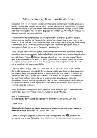 A Esperança na Misericórdia de Deus
Não pense, nem por um instante, que os exemplos dados anteriormente não são aplicáveis à
religião, convencida como está de que Deus, Louvado e Altíssimo, é imensamente indulgente,
perdoa infinitamente, e que Sua misericórdia está sempre próxima e abrange todas as coisas,
estando a dois dedos de nós, sobretudo daqueles que têm fé n’Ele, Altíssimo, mesmo que sua
obra não seja particularmente meritória.

Estou totalmente de acordo consigo e o apóio plenamente quando diz que Deus é capaz
infinitamente, de absolver e é Clementíssimo, e que Sua misericórdia é imensa, a ponto de
conter os céus e a terra e tudo o que houver neles, que o oceano de Sua graça e generosidade
é interminável e que não mais que uma única gota dele é suficiente para cobrir todas as
pessoas como Suas mercês e com Seus dons transbordantes.

Afirmo isto com plena convicção; porém, queria que içasse um instante a ponderar comigo a
respeito de alguns dos versículos do Sagrado Alcorão, e tentasse compreender algumas coisas
das tradições do Profeta     (Deus o abençoe e lhe dê paz), para ver se a misericórdia de
Deus é tão acessível e se Ele a distribui assim, gratuitamente, a quem a pedir, e até a quem
não a pede, nem a espera, e ainda mais àquela que nem sequer a percebeu nem lhe veio à
mente apelar para ela ou procurar obtê-la.

Estou convencido de que o bom senso comum e a razão prudente, assim como a chari’a
eterna, não aceitam que misericórdia divina seja depreciada, a ponto de ser dada ao primeiro
que aparece, ainda mais se essa pessoa for alguém por cujas más obras as montanhas se
estejam a fundir, o céu a romper-se ou a terra a estremecer. Por renegar o Misericordioso e
não reconhecer as Suas mercês faz sofrer os demais com suas injustiças e com as
humilhações a que os submete, desobedecendo a Ele e ao Seu Mensageiro, já que contraria
os Seus mandamentos, Assim, age opondo-se a tudo que lhe determina a jurisdição d’Ele
(chari’a), à qual diz pertencer.

Pensa que merece a misericórdia divina, obtendo, assim, tão digno grau? Certamente está
distante dela que, sem duvida, permanece muito perto dos benfeitores.

Deus o Altíssimo, disse:
“A misericórdia de Deus está ao alcance dos benfeitores”. (7º Surata, vers. 56)

E disse ainda:

“Muitas clemência abrange tudo, e a concederei aos tementes, que pagam o zakat e
crêem em Nossos versículos”. (7ª Surata, vers. 156)


E entre as Tradições Sagrados, enunciadas pelo Mensageiro de Deus      , das quais me
recordo, há uma em que Deus disse: “Que falta de pudor é a daquele que espera conseguir
 