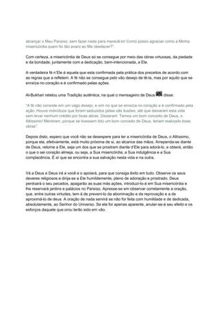 alcançar o Meu Paraíso, sem fazer nada para merecê-lo! Como posso agraciar como a Minha
misericórdia quem foi tão avaro ao Me obedecer?”.

Com certeza, a misericórdia de Deus só se consegue por meio das obras virtuosas, da piedade
e da bondade, juntamente com a dedicação, bem-intencionada, a Ele.

A verdadeira fé n’Ele é aquela que esta confirmada pela prática dos preceitos de acordo com
as regras que a refletem. A fé não se consegue pelo vão desejo de tê-la, mas por aquilo que se
enraíza no coração e é confirmado pelas ações.


Al-Bukhari relatou uma Tradição autêntica, na qual o mensageiro de Deus       disse:

“A fé não consiste em um vago desejo, e sim no que se enraíza no coração e é confirmado pela
ação. Houve indivíduos que foram seduzidos pelas vãs ilusões, até que deixaram esta vida
sem levar nenhum crédito por boas abras. Disseram: Temos um bom conceito de Deus, o
Altíssimo! Mentiram, porque se tivessem tido um bom conceito de Deus, teriam realizado boas
obras”.

Depois disto, espero que você não se desespere para ter a misericórdia de Deus, o Altíssimo,
porque ela, efetivamente, está muito próxima de si, ao alcance das mãos. Arrependa-se diante
de Deus, retorne a Ele, seja um dos que se prostram diante d’Ele para adorá-lo, e obterá, então
o que o sei coração almeja, ou seja, a Sua misericórdia, a Sua indulgência e a Sua
complacência. É aí que se encontra a sua salvação nesta vida e na outra.


Vá a Deus e Deus irá a você e o apoiará, para que consiga êxito em tudo. Observe os seus
deveres religiosos e dirija-se a Ele humildemente, pleno de adoração e prostrado. Deus
perdoará o seu pecados, apagarão as suas más ações, introduzi-lo-á em Sua misericórdia e
lhe reservará jardins e palácios no Paraíso. Apresse-se em observar corretamente a oração,
que, entre outras virtudes, tem à de preveni-lo da abominação e da reprovação e a de
aproximá-lo de deus. A oração de nada servirá se não for feita com humildade e de dedicada,
absolutamente, ao Senhor do Universo. Se ela for apenas aparente, anular-se-á seu efeito e os
esforços daquele que orou terão sido em vão.  
 