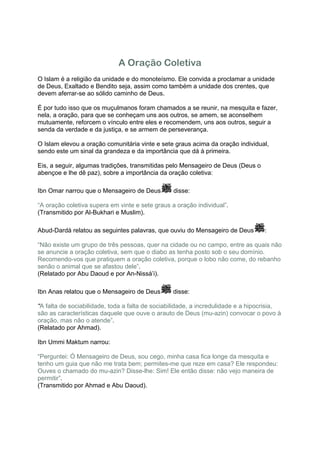 A Oração Coletiva
O Islam é a religião da unidade e do monoteísmo. Ele convida a proclamar a unidade
de Deus, Exaltado e Bendito seja, assim como também a unidade dos crentes, que
devem aferrar-se ao sólido caminho de Deus.

É por tudo isso que os muçulmanos foram chamados a se reunir, na mesquita e fazer,
nela, a oração, para que se conheçam uns aos outros, se amem, se aconselhem
mutuamente, reforcem o vínculo entre eles e recomendem, uns aos outros, seguir a
senda da verdade e da justiça, e se armem de perseverança.

O Islam elevou a oração comunitária vinte e sete graus acima da oração individual,
sendo este um sinal da grandeza e da importância que dá à primeira.

Eis, a seguir, algumas tradições, transmitidas pelo Mensageiro de Deus (Deus o
abençoe e lhe dê paz), sobre a importância da oração coletiva:

Ibn Omar narrou que o Mensageiro de Deus         disse:

“A oração coletiva supera em vinte e sete graus a oração individual”.
(Transmitido por Al-Bukhari e Muslim).

Abud-Dardá relatou as seguintes palavras, que ouviu do Mensageiro de Deus          :

“Não existe um grupo de três pessoas, quer na cidade ou no campo, entre as quais não
se anuncie a oração coletiva, sem que o diabo as tenha posto sob o seu domínio.
Recomendo-vos que pratiquem a oração coletiva, porque o lobo não come, do rebanho
senão o animal que se afastou dele”.
(Relatado por Abu Daoud e por An-Nissá’i).

Ibn Anas relatou que o Mensageiro de Deus        disse:

“A falta de sociabilidade, toda a falta de sociabilidade, a incredulidade e a hipocrisia,
são as características daquele que ouve o arauto de Deus (mu-azin) convocar o povo à
oração, mas não o atende”.
(Relatado por Ahmad).

Ibn Ummi Maktum narrou:

“Perguntei: Ó Mensageiro de Deus, sou cego, minha casa fica longe da mesquita e
tenho um guia que não me trata bem; permites-me que reze em casa? Ele respondeu:
Ouves o chamado do mu-azin? Disse-lhe: Sim! Ele então disse: não vejo maneira de
permitir”.
(Transmitido por Ahmad e Abu Daoud).
 