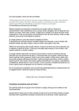 Em outra ocasião, narrou ter dito ao Profeta:

“Ó Mensageiro de Deus! Minha casa fica longe da Mesquita, sou cego, mas escuto o
chamado do mu-azin. Ele disse: quando ouvires o chamado do mu-azin, atende-o
mesmo que tenhas de engatinhar ou arrastar-te sobre os cotovelos”.
(Transmitido por Ahmad e por At-Tabari).

Nestas tradições se esclarece a importância da oração coletiva. Observe-a
assiduamente e não a abandone nunca, porque dessa obrigação não se dispensa nem
mesmo um cego. Tema, pois, a Deus, e saiba que a oração é um dever de todo varão
responsável, a não ser que tenha uma justificativa real, tal como doença, medo ou algo
parecido, que cause muita fadiga ou prejuízo.

A oração coletiva é uma das maiores tradições do Islam.
É permitidos às mulheres assistir à oração coletiva na mesquita, e seus maridos não
poderão impedir que elas o façam, salvo se existir nisso algum risco real.

Obtém-se recompensa pela oração coletiva, inclusive se forem poucas as pessoas que
a realizem (a partir de duas), e inda que uma delas seja criança ou uma mulher; mas,
quanto maior for o numero, melhor.

A oração coletiva está entre os maiores ritos do Islam e entre os melhores atos de
devoção que nos aproximam de deus, e é durante esta que se põem, diante de Deus,
tanto o grande como o pequeno, tanto o rico como o pobre, o forte como o débil, sem
que exista qualquer diferença entre eles. Todos são iguais para Deus, sendo o melhor
aquele que for mais devoto. Na oração coletiva personificam-se a justiça, a igualdade e
a obediência. Sendo assim o rico e o pobre, o rei e o escravo, mantêm-se de pé em um
único e igual nível e se agrupam em um mesmo e único lugar.

Se os muçulmanos soubessem da sua profunda significação jamais a abandonariam ou
a negligenciariam, deixando vazias as casas de Deus.



                        Como Se Faz a Oração Coletiva



Condições necessárias para ser Imam:

Se você faz parte de um grupo e tem de fazer a oração, terá que orar coletiva e não
individualmente.

Aquele dentre vocês que for mais versado na leitura do Livro de Deus dirigirá a oração.
Se todos forem igualmente versados na leitura do Livro de Deus, então, aquele que
 