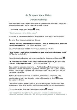 As Orações Voluntárias
                               Durante a Noite
Sem nenhuma dúvida, o melhor ato que um muçulmano pode realizar é a oração; ela é
a veste da piedade e a escola, pela qual ascende o crente.

O Iman Málik, narrou que o Profeta      disse:

“Sabei que vosso melhor até é a oração”.

E para ela, os crentes se apressavam assiduamente, praticando-a em abundância.

Eis como Deus descreveu os crentes, dizendo:

“Porque possuem o hábito de pouco dormir à noite, e, ao amanhecer, imploram
perdão por suas faltas”. (51ª Surata, versículo 17-18).

Deus, Glorificado seja, também mencionou outra de suas virtudes:

 “Que passam a noite adorando seu Senhor, quer estejam prostrados ou em pé”.
(25ª Surata, versículo 64).

Deus, Glorificado e Exaltado seja, ordenou ao Seu fiel Mensageiro, Muhammad         ;

“E permanece acordado, para a oração adicional; talvez assim, teu Senhor te
conceda uma posição louvável”. (17ª Surata, versículo 79).

Essa ordem foi dada especificamente ao Profeta de Deus Trata-se de uma oração
obrigatória para ele, em especial, e, portanto, voluntária, para nós. Quem a observa,
alcança a recompensa e o mérito que lhe correspondem; mas, quem não a faz, não
comete nenhuma falta.

Todavia, todos os muçulmanos, pr outro lado, entram nessa concepção, pela
consideração de quem são obrigados a imitar o Mensageiro de Deus         (Deus o
abençoe e lhe dê paz).

Devido à importância dessa oração, na profundidade da noite, os muçulmanos se
apressaram a observá-la, também, e a implorar ao seu Senhor, em seus corações.

Contou Salman Al-Farissi que o Mensageiro de Deus         dissera:

“Devereis praticar a oração noturna, porque era uma observação assídua dos
benefícios, anteriores, anteriores a vós, e dos que estão próximos do vosso Senhor, e
 