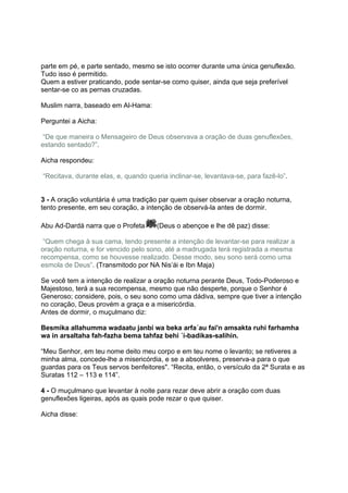 parte em pé, e parte sentado, mesmo se isto ocorrer durante uma única genuflexão.
Tudo isso é permitido.
Quem a estiver praticando, pode sentar-se como quiser, ainda que seja preferível
sentar-se co as pernas cruzadas.

Muslim narra, baseado em Al-Hama:

Perguntei a Aicha:

“De que maneira o Mensageiro de Deus observava a oração de duas genuflexões,
estando sentado?”.

Aicha respondeu:

“Recitava, durante elas, e, quando queria inclinar-se, levantava-se, para fazê-lo”.


3 - A oração voluntária é uma tradição par quem quiser observar a oração noturna,
tento presente, em seu coração, a intenção de observá-la antes de dormir.

Abu Ad-Dardá narra que o Profeta      (Deus o abençoe e lhe dê paz) disse:

 “Quem chega à sua cama, tendo presente a intenção de levantar-se para realizar a
oração noturna, e for vencido pelo sono, até a madrugada terá registrada a mesma
recompensa, como se houvesse realizado. Desse modo, seu sono será como uma
esmola de Deus”. (Transmitodo por NA Nis’ái e Ibn Maja)

Se você tem a intenção de realizar a oração noturna perante Deus, Todo-Poderoso e
Majestoso, terá a sua recompensa, mesmo que não desperte, porque o Senhor é
Generoso; considere, pois, o seu sono como uma dádiva, sempre que tiver a intenção
no coração, Deus provém a graça e a misericórdia.
Antes de dormir, o muçulmano diz:

Besmika allahumma wadaatu janbi wa beka arfa´au fai'n amsakta ruhi farhamha
wa in arsaltaha fah-fazha bema tahfaz behi ´í-badikas-salihin.

“Meu Senhor, em teu nome deito meu corpo e em teu nome o levanto; se retiveres a
minha alma, concede-lhe a misericórdia, e se a absolveres, preserva-a para o que
guardas para os Teus servos benfeitores". “Recita, então, o versículo da 2ª Surata e as
Suratas 112 – 113 e 114”.

4 - O muçulmano que levantar à noite para rezar deve abrir a oração com duas
genuflexões ligeiras, após as quais pode rezar o que quiser.

Aicha disse:
 