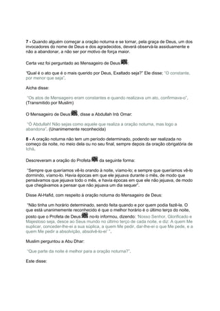 7 - Quando alguém começar a oração noturna e se tornar, pela graça de Deus, um dos
invocadores do nome de Deus e dos agradecidos, deverá observá-la assiduamente e
não a abandonar, a não ser por motivo de força maior.

Certa vez foi perguntado ao Mensageiro de Deus      :

“Qual é o ato que é o mais querido por Deus, Exaltado seja?” Ele disse: “O constante,
por menor que seja”.

Aicha disse:

 “Os atos de Mensageiro eram constantes e quando realizava um ato, confirmava-o”.
(Transmitido por Muslim)

O Mensageiro de Deus       , disse a Abdullah Inb Omar:

 “Ó Abdullah! Não sejas como aquele que realiza a oração noturna, mas logo a
abandona”. (Unanimemente reconhecida)

8 - A oração noturna não tem um período determinado, podendo ser realizada no
começo da noite, no meio dela ou no seu final, sempre depois da oração obrigatória de
Ichá.

Descreveram a oração do Profeta       da seguinte forma:

 “Sempre que queríamos vê-lo orando à noite, víamo-lo; e sempre que queríamos vê-lo
dormindo, víamo-lo. Havia épocas em que ele jejuava durante o mês, de modo que
pensávamos que jejuava todo o mês, e havia épocas em que ele não jejuava, de modo
que chegávamos a pensar que não jejuava um dia sequer”.

Disse Al-Hafid, com respeito à oração noturna do Mensageiro de Deus:

 “Não tinha um horário determinado, sendo feita quando e por quem podia fazê-la. O
que está unanimemente reconhecido é que o melhor horário é o último terço do noite,
posto que o Profeta de Deus       no-lo informou, dizendo: ‘Nosso Senhor, Glorificado e
Majestoso seja, desce ao Seus mundo no último terço de cada noite, e diz: A quem Me
suplicar, conceder-lhe-ei a sua súplica, a quem Me pedir, dar-lhe-ei o que Me pede, e a
quem Me pedir a absolvição, absolvê-lo-ei’ ”.

Muslim perguntou a Abu Dhar:

“Que parte da noite é melhor para a oração noturna?”.

Este disse:
 