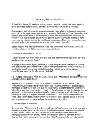 A oração recusada
A finalidade da oração é educar a alma, refinar o caráter, afastar, de quem a pratica,
todas as coisas reprováveis ou pérfidas, e purificá-lo da imundície e da vileza.

Quando vemos alguém que reza apropriar-se dos bens alheios ilicitamente, semear a
corrupção entre as pessoas, realizar atos contrários à religião, servir-se da oração para
receber elogios ou utilizá-la para encobrir os seus atos repreensíveis e contrários às
prescrições e às proibições determinadas por ela, quando vemos tal pessoa, é bom
saber que as orações dela serão invalidadas e recusadas. Elas serão enroladas, como
um trapo velho e lhe serão atiradas ao rosto, quer queira, quer não.

Essas orações não possuem nenhum valor, não aproximam a pessoa de Deus. Ao
contrário, afastam-na d'Ele e aumentam a sua perdição.

Há uma Tradição Sagrada que diz:

"Aquele a quem sua oração não preserva dos atos abomináveis e da prática do ilícito,
afasta-se mais e mais de Deus."

E a legislação islâmica rejeita, também, a oração do praticante, se ele não a pratica
com assiduidade e nas horas certas, se não faz corretamente de inclinação(ruku') e
prostração(sujud), pois, a sua negligência indica indiferença; e se ele não dá
importância a este grande pilar, a que irá dá-la?

Na Tradição relatada por Anas Ibn Málik, consta que o Mensageiro de Deus         (Deus o
abençoe e lhe dê paz), disse:

"Aquele que faz a oração com a duração certa, tendo feito, antes, as abluções
corretamente, dedicado o tempo necessário aos seus movimentos de consagração,
inclinação e prostração, fará com que ela fique branca e resplandecente. Ela lhe dirá:
"Que Deus o proteja como me tem protegido!" Aquele que a faz fora do horário, sem ter
realizado corretamente a ablução, e aperfeiçoando a consagração, a inclinação e a
prostração, torná-la-á negra e sombria. Ela lhe dirá: " Que Deus Se descuide de si,
como você se tem descuidado de mim!" E onde quer que a pessoa esteja, a oração
será enrolada, como um trapo velho e lhe será atirada ao rosto."

(Transmitida por At-Tabarani)

Eis o que diz o Altíssimo e o Grandioso, na Sagrada Tradição que nos mostra de quem
é aceita a oração, para que isto sirva de lição àqueles que se desviaram do caminho,
fizeram de sua religião um meio para atingir suas metas pessoais e rezaram por
intenções que escondem em seu íntimo. Que Deus os combata por este imenso
desvio. Que vejam, pois, a promessa de Deus àqueles cuja oração tem sido aceita!
 