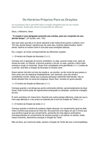 Os Horários Próprios Para as Orações
Ao muçulmano não é permitido fazer a oração obrigatória fora do seu horário
determinado, fixado pela charia’a (jurisprudência islâmica)!

Deus, o Altíssimo, disse:

“A oração é uma obrigação prescrita aos crentes, para ser cumprida em seu
devido tempo”. (4ª Surata, vers. 103)

Isto quer dizer que ela é um dever absoluto e tão indiscutível quanto o próprio Livro.
“Em seu devido tempo” significa que há, para isso, horários determinados. Assim
sendo, fazê-la no horário certo é uma das suas condições básicas.

Eis, a seguir, as horas correspondentes às diferentes orações:

1 - O horário da Oração da Alvorada (Sobh)

Começa com a aparição da aurora verdadeira, ou seja, quando surge a luz, após as
trevas da noite, no Oriente, e termina quando o sol sai, ou seja, quando o disco solar
começa a surgir no horizonte. Quem tiver completado uma genuflexão (rak’at) antes de
o sol sair, terá feito a Oração da Alvorada no horário certo.

Quem estiver dormido na hora da oração e, ao acordar, se der conta de que passou a
hora certa, tem de realizá-la imediatamente, sem demoras, pois isto ainda é
considerado correto, desde que a pessoa estivesse realmente adormecida, não se
tendo deixado ficar na cama por preguiça. Quem fizer, cometa um grave pecado.

2 - O horário da Oração do Meio-dia (Zuhr)

Começa quando o sol atinge seu ponto culminante (zênite), aproximadamente às doze
horas. Este horário pode ser ligeiramente antecipado ou atrasado, conforme a estação
do ano.

É como acontece em nossa terra. Quando aos outros países islâmicos, pode ser que a
hora seja alterada e o seu prazo se estenda ate à hora da Oração da Tarde (Asr).

3 - O horário da Oração da tarde (Asr)

Começa quando a sombra de qualquer objeto alcançar um comprimento igual ao dele
mais a sombra que possuía ao meio dia. Se pusermos uma régua em pé e virmos que
sua sombra é igual ao seu comprimento, acrescido de mais alguns centímetros
(correspondentes ao comprimento da sombra quando o sol estiver no zênite), então
nesse momento, deveremos começar a Oração da Tarde.

Não se deve, por nenhuma razão, atrasar a Oração da Tarde até que o sol empalideça
 