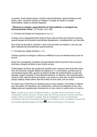 no poente. Quem deixar passar o horário intencionalmente, reduzirá todas as suas
obras a zero, conforme consta na Tradição. A oração da Tarde é a oração
intermediária, citada no Alcorão Sagrado:

 “Observai as orações, especialmente as intermediárias, e consagrai-vos
fervorosamente a Deus”. (2ª Surata, vers. 238)

4 - O horário da Oração do Crepúsculo (Maghrib)

Começa com o desaparecimento total do disco solar da linha do horizonte e termina
quando aquela luminosidade avermelhada desaparecer, completamente, por trás dela.

Seu tempo de duração é, portanto o mais curto de todas as orações e, por isso, ela
deve realizada tão pontualmente quanto possível.

5 - O horário da oração da Noite (´Ichá)

Começa quando se extingue a última luz refletida do sol e se estende até ao raiar da
aurora.

Quem tiver conseguido completar uma genuflexão antes do primeiro raio da aurora,
terá feito a Oração da Noite no seu horário correto.

O Mensageiro de Deus não gostava de recolher para o repouso sem tê-la feito antes,
nem de conversar ninguém depois de realizá-la (Icha). No entanto, permitiu que se
conversasse depois dela, quando se tratava de falar de conhecimentos ou para dar
atenção a algum hospede. É aconselhável atrasá-la, no Maximo, ate a terceira parte
(noa) da noite, salvo se teme que passe o seu prazo ou, para isso, se tenha de faltar à
aração coletiva. Neste último caso ela é feita na hora certa, com os outros.

Foi assim que o Islam fixou os horários para as cinco orações, com limites e critérios
que não podem ser alterados, nem deslocados, conforme as estações do ano. Seu
relógio pode ser regulado pelo chamado do mu´azin, tanto no verão como no inverno.

Nota: quando se anuncia a Oração da Noite e, naquele mesmo momento se está
começando a jantar, janta-se, primeiro para não se ficar a pensar no jantar durante a
oração. Assim, ao se fazer à oração, fica-se sossegado e com a concentração
necessária. Não se reza quando se está com vontade de urinar ou defecar, porque isto
foi prescrito pelo Mensageiro de Deus      (Deus o abençoes e lhe dê paz).
 