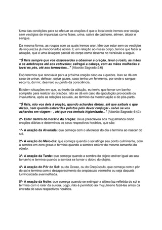 Uma das condições para se efetuar as orações é que o local onde iremos orar esteja
sem vestígios de impurezas como fezes, urina, saliva de cachorro, sêmen, álcool e
sangue.

Da mesma forma, as roupas com as quais iremos orar, têm que estar sem os vestígios
de impurezas já mencionados acima. E em relação ao nosso corpo, temos que fazer a
ablução, que é uma lavagem parcial do corpo como descrito no versículo a seguir.

"Ó fiéis sempre que vos dispuserdes a observar a oração, lavai o rosto, as mãos
e os antebraços até aos cotovelos; esfregai a cabeça, com as mãos molhadas e
lavai os pés, até aos tornozelos..." (Alcorão Sagrado 5:6)

Esó teremos que renová-la para a próxima oração caso eu a quebre. Isso se dá em
caso de urinar, defecar, soltar gazes, caso tenha um ferimento, por onde o sangue
escorra, dormir, desmaio ou perda da consciência.

Existem situações em que, ao invés da ablução, eu tenho que tomar um banho
completo para realizar as orações. Isto se dá em caso da ejaculação provocada ou
involuntária, após as relações sexuais, ao término da menstruação e do pós-parto.

"Ó fiéis, não vos deis à oração, quando achardes ébrios, até que saibais o que
dizeis, nem quando estiverdes polutos pelo dever conjugal - salvo se vos
achardes em viagem - , até que vos tenhais higienizado..." (Alcorão Sagrado 4:43)

2º- Estar dentro do horário da oração: Deus prescreveu aos muçulmanos cinco
orações diárias e determinou os seus respectivos horários, que são:

1º- A oração da Alvorada: que começa com o alvorecer do dia e termina ao nascer do
sol.

2º- A oração do Meio-dia: que começa quando o sol atinge seu ponto culminante, com
a sombra em zero graus e termina quando a sombra estiver do mesmo tamanho do
objeto.

3º- A oração da Tarde: que começa quando a sombra do objeto estiver igual ao seu
tamanho e termina quando a sombra se tornar o dobro do objeto.

4º- A oração do Pôr do Sol: ou do Ocaso, ou do Crepúsculo, que começa com o pôr
do sol e termina com o desaparecimento do crepúsculo vermelho ou seja daquela
luminosidade avermelhada.

5º- A oração da Noite: que começa quando se extinguir a última luz refletida do sol e
termina com o raiar da aurora. Logo, não é permitido ao muçulmano fazê-las antes da
entrada do seus respectivos horários.
 