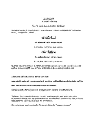 Lá ilaha ill Allah

                       Não há outra divindade além de Deus !

Somente na oração da alvorada o Muezzin deve pronunciar depois de ''Haiya alal-
falah'', o seguinte 2 vezes:




                          As-salatu Kairun minan-naum

                          A oração é melhor do que o sono.




                          As-salatu Kairun minan-naum

                          A oração é melhor do que o sono.

Quando houver terminado o Adhan, devemos suplicar à Deus as suas Bênçãos ao
profeta Muhammad (que a Paz e a Bênção de Deus estejam sobre ele):



Allahuma rabba hadh-hid da'wa-tam mati

was-sálatil qa'i-mati muhammad anil wasilata wal fadi lata wad-darajatar-rafi'ata

wab 'ath-hu maqam-mahmuda-nil ladhi wa'at-tahu

war zuqna sha fá 'atahu yaum-al-qiyamah in naka la-tukh liful mia'd.


''Ó Deus, Senhor deste chamado perfeito e desta oração, ora anunciada, dá a
Muhammad meios para se aproximar de Ti, assim como a distinção no bem, e faze-o
ressuscitar no lugar louvável que lhe prometeste.

Concede-nos a sua intercessão; Tu jamais faltas às Tuas promessas.''
 