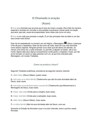 O Chamado à oração
                                       (Azan)
O Azan é o chamado que anuncia que é hora de iniciar a oração. Ele é feito de maneira
especial e consiste em convidar a comunidade muçulmana a tomar parte na oração,
que será, para ela, causa de prosperidade, tanto nesta vida como na outra.

O Azan é um culto que precede a oração. É um dos principais ritos do Islam e um dos
seus sinais mais óbvios.

Este rito foi estabelecido no primeiro ano da Hégira; o Mensageiro     (Deus o abençoe
e lhe dê paz) o respeitava, tanto de dia como de noite, tanto em sua vida domiciliar
como estava viajando. Ninguém jamais ouviu dizer que ele deixou de atender, ao
menos uma única vez, a este chamado, ou permitiu a alguém se abster, até à sua
morte; depois dele seus dignos companheiros continuaram a respeitar o Azan, por ele
se ter tornado um dever ou algo parecido com um, já que fora ordenado pelo
Mensageiro, em muitas Tradições.



                             Como se pratica o Azan?


Segundo Tradições autênticas, procede-se da seguinte maneira, dizendo:

1 - Alláh Akbar (Deus é Maior), quatro vezes.

2 - Ach-hadu an la iláha illal-láh (Testemunho que não há outra divindade além de
Deus), duas vezes.

3 - Ach-hadu an-na Muhammadan rassulul-lah (Testemunho que Muhammad é o
Mensageiro de Deus), duas vezes.

4 - Haiyá ´alas-salat (Vinde para a oração), duas vezes.

5 - Haiyá ´alal-falah (Vinde para a salvação), duas vezes.

6 - Alláh Akbar (Deus é Maior), duas vezes.

7 - La iláha illal-láh (Não há oura divindade além de Deus), uma vez.

Somente na Oração da Alvorada é que o mu-azin intercala, entre a quinta e sexta
fórmulas:
 