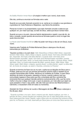 As-Salátu Khairon minan-Naum (A oração é melhor que o sono), duas vezes.

Dito isto, continua a enunciar as fórmulas seis e sete:

Quando se ouve este chamado ecoando no ar, sente-se no coração a sua grandeza e
a grandeza do Todo-Poderoso e Majestoso, cujo Nome Se proclama.

Pensa-se no bem e na prosperidade a que este chamado convida e sabe-se que
qualquer um, por maior que seja, ao lado de Deus, saiba que Deus é ainda maior.

Quando se ouve o mu-azin, deve-se fazê-lo atentamente e repetir o que ele diz, de
todo o coração, exceto quando ele anuncia as fórmulas quatro e cinco no lugar das
quais deve-se dizer:

La Haula wala Kowata il-la Bil-lah (Não há poder nem força a não ser em Deus), duas
vezes.

Vejamos esta Tradição do Profeta Mohamad (Deus o abençoe e lhe dê paz),
transmitida por Al-Bukhari:

“Quando ouvirdes o mu-azin dizer: Aláh Akbar(Deus é Maior) Allah Akbar, respondei
também Allah Akbar, Allahu Akbar,e depois, quando disser: Ach-hadu anlá iláha illah-
lah, respondei: Ach-hadu anlá iláha illal-lah; e quando dizer: Ach-hadu anna
Muhammadan raçulullah, repeti: Ach-hadu anna Muhammadan raçulullah; quando
disser: Haiyá alas-salat, dezei: La haula wala kowata illa billah; e quando disser: Haiyá
alal-falah, dizei: La haula wala kowata illa billah; quando disser: Allah Akbar, Allah
Akbar repeti: Allah Akbar; e depois, quando disser: La iláha ilal-lah, repeti: La iláha illal-
lah ,do fundo do coração, se assim o fizerdes, entrareis no Paraíso”.

Quando se termina de fazer eco ao mu-azin, suplica-se as bênçãos de Deus para o
Profeta, pede-se-Lhe que nos permita permanecer próximo d’Ele e repetem-se as
orações transmitidas pelo Profeta. Atenta-se na modéstia do Profeta, a quem Deus
absolveu de todos os pecados, passados e futuros, quando ordenou que sua
comunidade rogasse a Deus para que Ele a orientasse até Ele e somente Ele,
ensinando-lhes que qualquer decisão pertence exclusivamente a Ele, que faz como
melhor Lhe praz e elege como quer, e quer as pessoas, por mais altas que sejam as
suas posições e maior o seu poder, não são mais que servos dos Misericordioso e
Clemente, e necessitam d’Ele em todos os momentos.

Abdullah Ibn Omar afirmou ter ouvido o Mensageiro de Deus             (Deus o abençoe e
lhe dê paz), dizer:

“Quando ouvirdes o mu-azin, dizei o mesmo que ele, depois suplique, por mim, a
benção de Deus, porque àquele que implorar para que eu seja abençoado uma vez,
Deus abençoará dez vezes. Depois, rogai a Deus que me conceda ficar próximo d’Ele,
pois há, no Paraíso, um nível, reservado por Deus para um único dos Seus servos e eu
 