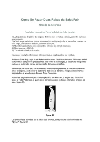 Como Se Fazer Duas Rakas da Salat Fajr
                                   Oração da Alvorada


                Condições Necessárias Para a Validade do Salat (oração)

1 ) A higienização do corpo, das roupas e do local onde se realiza a oração, como foi explicado
anteriormente.
2 ) Cobrir as partes intimas, que no homem vai do umbigo ao joelho, e, na mulher, consiste em
todo corpo, com exceção do rosto, das mãos e dos pés.
3 ) Que não haja nenhuma ação separando a intenção e a entrada na oração.
4 ) Direcionar-se a Makkah.
5 ) Ter entrado o horário da oração.

Caso essas condições não tenham sido respeitada, a oração perde a sua validade.

Antes da Salat Fajr, faça duas Rakats voluntárias, ''oração voluntária''. Uma vez tendo
cumprido as obrigações precedentes, tais como a purificação, a cobertura das partes
pudicas e a atenção para a aproximação do horário orações.

Esforce-se para que seu coração esteja inteiramente presente, e sua alma cheia de
amor e respeito, ao Senhor e Soberano dos céus e da terra, imaginando sempre a
Majestade e a grandeza de Deus o Todo Poderoso.

Pondo-se de pé em direção à Quibla (Kaaba) em Makkah, o dirija o seu coração à
Deus o Todo Poderoso, a quem deve ser consagrado todas as intenções e todos os
atos, figura 01.




                                           figura 01

Levante ambas as mãos até a altura das orelhas, está postura é denominada de
''Qiyam'', figura 02.
 