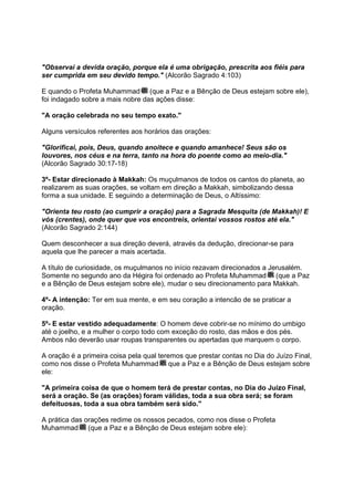 "Observai a devida oração, porque ela é uma obrigação, prescrita aos fiéis para
ser cumprida em seu devido tempo." (Alcorão Sagrado 4:103)

E quando o Profeta Muhammad (que a Paz e a Bênção de Deus estejam sobre ele),
foi indagado sobre a mais nobre das ações disse:

"A oração celebrada no seu tempo exato."

Alguns versículos referentes aos horários das orações:

"Glorificai, pois, Deus, quando anoitece e quando amanhece! Seus são os
louvores, nos céus e na terra, tanto na hora do poente como ao meio-dia."
(Alcorão Sagrado 30:17-18)

3º- Estar direcionado à Makkah: Os muçulmanos de todos os cantos do planeta, ao
realizarem as suas orações, se voltam em direção a Makkah, simbolizando dessa
forma a sua unidade. E seguindo a determinação de Deus, o Altíssimo:

"Orienta teu rosto (ao cumprir a oração) para a Sagrada Mesquita (de Makkah)! E
vós (crentes), onde quer que vos encontreis, orientai vossos rostos até ela."
(Alcorão Sagrado 2:144)

Quem desconhecer a sua direção deverá, através da dedução, direcionar-se para
aquela que lhe parecer a mais acertada.

A título de curiosidade, os muçulmanos no início rezavam direcionados a Jerusalém.
Somente no segundo ano da Hégira foi ordenado ao Profeta Muhammad (que a Paz
e a Bênção de Deus estejam sobre ele), mudar o seu direcionamento para Makkah.

4º- A intenção: Ter em sua mente, e em seu coração a intencão de se praticar a
oração.

5º- E estar vestido adequadamente: O homem deve cobrir-se no mínimo do umbigo
até o joelho, e a mulher o corpo todo com exceção do rosto, das mãos e dos pés.
Ambos não deverão usar roupas transparentes ou apertadas que marquem o corpo.

A oração é a primeira coisa pela qual teremos que prestar contas no Dia do Juízo Final,
como nos disse o Profeta Muhammad que a Paz e a Bênção de Deus estejam sobre
ele:

"A primeira coisa de que o homem terá de prestar contas, no Dia do Juízo Final,
será a oração. Se (as orações) foram válidas, toda a sua obra será; se foram
defeituosas, toda a sua obra também será sido."

A prática das orações redime os nossos pecados, como nos disse o Profeta
Muhammad (que a Paz e a Bênção de Deus estejam sobre ele):
 