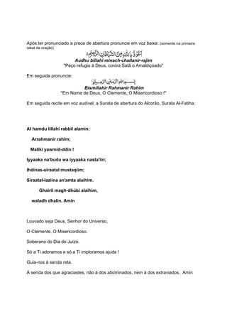 Após ter pronunciado a prece de abertura pronuncie em voz baixa: (somente na primeira
rakat da oração)


                          Audhu billahi minach-chaitanir-rajim
                    ''Peço refugio à Deus, contra Satã o Amaldiçoado''

Em seguida pronuncie:

                             Bismillahir Rahmanir Rahim
                   ''Em Nome de Deus, O Clemente, O Misericordioso !''

Em seguida recite em voz audível, a Surata de abertura do Alcorão, Surata Al-Fatiha:




Al hamdu lillahi rabbil alamin;

  Arrahmanir rahim;

  Maliki yawmid-ddin !

Iyyaaka na'budu wa iyyaaka nasta'iin;

Ihdinas-siraatal mustaqiim;

Siraatal-laziina an'amta alaihim.

       Ghairil magh-dhúbi alaihim,

  waladh dhalin. Amin



Louvado seja Deus, Senhor do Universo,

O Clemente, O Misericordioso.

Soberano do Dia do Juízo.

Só a Ti adoramos e só a Ti imploramos ajuda !

Guia-nos à senda reta.

À senda dos que agraciastes, não à dos abominados, nem à dos extraviados. Amin
 