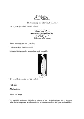 Subhana Rabbil Azim

                      ''Glorificado seja meu Senhor, O Ingente.''

Em seguida pronuncie em voz audível:



                           Sami Allahhu liman hamidah.

                                   Rabbana lakal hamd.


''Deus ouviu aquele que O louvou;

Louvados sejas, Senhor nosso !''

Voltando desta maneira a posição em pé, figura 05:




                                       figura 05
Em seguida pronuncie em voz audível:




Allahu Akbar


''Deus é o Maior''


Em seguida prostra-se pousando os joelhos no solo, antes das mãos, se for possível,
não há mal em pousar as mãos antes, e ambas as maneiras são igualmente válidas.
 