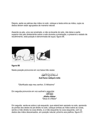 Depois, apóie as palmas das mãos no solo coloque a testa entre as mãos, cujos os
dedos devem estar agrupados de maneira natural.


Assente os pés, uma vez prostrado, e não os levante do solo, não deixe a parte
superior dos pés diretamente sobre o solo durante a prostração, e preserve o estado de
recolhimento, está posição é denominada de sujud, figura 06.




figura 06

Nesta posição pronuncie em voz baixa três vezes:



                               Sub'hana rabbyal a'alla


       ''Glorificado seja meu senhor, O Altíssimo''


Em seguida pronuncie em voz audível o seguinte:

                                     Allahu Akbar
                                   ''Deus é o Maior''


Em seguida sente-se sobre o pé esquerdo, que estará bem apoiado no solo, apoiando
as pontas dos dedos do pé direito no solo, coloque ambas as mãos sobre as coxas,
sendo a mão direita na coxa direita, e a mão esquerda na coxa esquerda, com os
dedos das mãos descansados, em posição natural, próximo aos joelhos, figura 07.
 