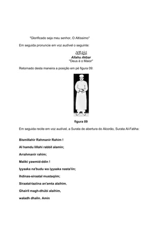 ''Glorificado seja meu senhor, O Altíssimo''

Em seguida pronuncie em voz audível o seguinte:


                                      Allahu Akbar
                                    ''Deus é o Maior''

Retornado desta maneira a posição em pé figura 09:




                                        figura 09

Em seguida recite em voz audível, a Surata de abertura do Alcorão, Surata Al-Fatiha:


Bismillahir Rahmanir Rahim !

Al hamdu lillahi rabbil alamin;

Arrahmanir rahim;

Maliki yawmid-ddin !

Iyyaaka na'budu wa iyyaaka nasta'iin;

Ihdinas-siraatal mustaqiim;

Siraatal-laziina an'amta alaihim.

Ghairil magh-dhúbi alaihim,

waladh dhalin. Amin
 