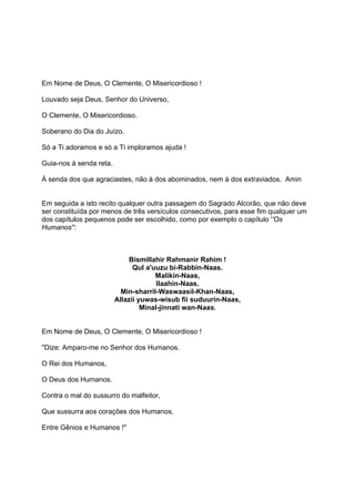 Em Nome de Deus, O Clemente, O Misericordioso !

Louvado seja Deus, Senhor do Universo,

O Clemente, O Misericordioso.

Soberano do Dia do Juízo.

Só a Ti adoramos e só a Ti imploramos ajuda !

Guia-nos à senda reta.

À senda dos que agraciastes, não à dos abominados, nem à dos extraviados. Amin


Em seguida a isto recito qualquer outra passagem do Sagrado Alcorão, que não deve
ser constituída por menos de três versículos consecutivos, para esse fim qualquer um
dos capítulos pequenos pode ser escolhido, como por exemplo o capítulo ''Os
Humanos'':



                             Bismillahir Rahmanir Rahim !
                               Qul a'uuzu bi-Rabbin-Naas.
                                      Malikin-Naas,
                                       Ilaahin-Naas.
                           Min-sharril-Waswaasil-Khan-Naas,
                         Allazii yuwas-wisub fii suduurin-Naas,
                                  Minal-jinnati wan-Naas.


Em Nome de Deus, O Clemente, O Misericordioso !

''Dize: Amparo-me no Senhor dos Humanos.

O Rei dos Humanos,

O Deus dos Humanos.

Contra o mal do sussurro do malfeitor,

Que sussurra aos corações dos Humanos,

Entre Gênios e Humanos !''
 