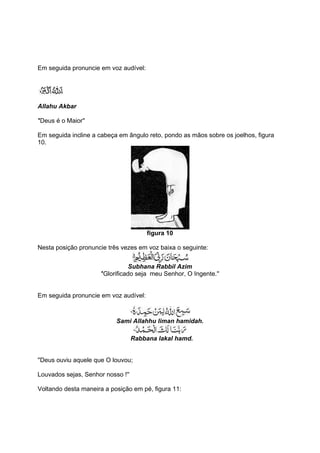 Em seguida pronuncie em voz audível:




Allahu Akbar

''Deus é o Maior''

Em seguida incline a cabeça em ângulo reto, pondo as mãos sobre os joelhos, figura
10.




                                       figura 10

Nesta posição pronuncie três vezes em voz baixa o seguinte:


                                  Subhana Rabbil Azim
                      ''Glorificado seja meu Senhor, O Ingente.''


Em seguida pronuncie em voz audível:



                           Sami Allahhu liman hamidah.

                                   Rabbana lakal hamd.


''Deus ouviu aquele que O louvou;

Louvados sejas, Senhor nosso !''

Voltando desta maneira a posição em pé, figura 11:
 
