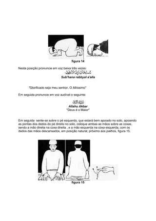 figura 14

Nesta posição pronuncie em voz baixa três vezes:

                               Sub'hana rabbyal a'alla


       ''Glorificado seja meu senhor, O Altíssimo''

Em seguida pronuncie em voz audível o seguinte:


                                     Allahu Akbar
                                   ''Deus é o Maior''


Em seguida sente-se sobre o pé esquerdo, que estará bem apoiado no solo, apoiando
as pontas dos dedos do pé direito no solo, coloque ambas as mãos sobre as coxas,
sendo a mão direita na coxa direita , e a mão esquerda na coxa esquerda, com os
dedos das mãos descansados, em posição natural, próximo aos joelhos, figura 15.




                                       figura 15
 