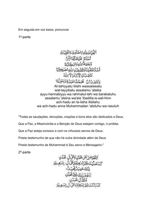 Em seguida em voz baixa, pronuncie:

1º-parte




                       At-tahiyyatu liilahi wassalawatu
                       wat-tayyibatu assalamu 'alaika
              ayyu-hannabiyyu wa rahmatul-lahi wa barakatuhu
                 assalamu 'alaina wa'ala 'ibadilla-is-sali-hinn
                        ach-hadu an la-ilaha illallahu
             wa ach-hadu anna Muhammadan 'abduhu wa rasuluh


''Todas as saudações, devoções, orações e bons atos são dedicados a Deus.

Que a Paz, a Misericórdia e a Benção de Deus estejam contigo, ó profeta.

Que a Paz esteja conosco e com os virtuosos servos de Deus.

Presto testemunho de que não há outra divindade além de Deus

Presto testemunho de Muhammad é Seu servo e Mensageiro.''

2º-parte
 