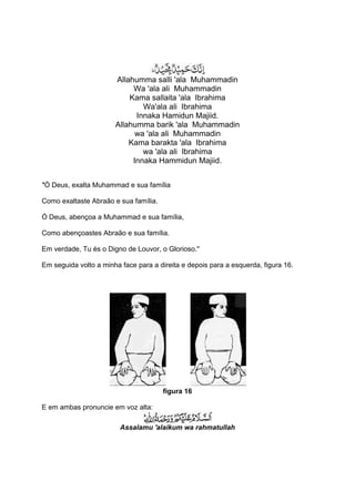 Allahumma salli 'ala Muhammadin
                            Wa 'ala ali Muhammadin
                           Kama sallaita 'ala Ibrahima
                               Wa'ala ali Ibrahima
                             Innaka Hamidun Majiid.
                       Allahumma barik 'ala Muhammadin
                             wa 'ala ali Muhammadin
                           Kama barakta 'ala Ibrahima
                               wa 'ala ali Ibrahima
                            Innaka Hammidun Majiid.


''Ó Deus, exalta Muhammad e sua família

Como exaltaste Abraão e sua família.

Ó Deus, abençoa a Muhammad e sua família,

Como abençoastes Abraão e sua família.

Em verdade, Tu és o Digno de Louvor, o Glorioso.''

Em seguida volto a minha face para a direita e depois para a esquerda, figura 16.




                                       figura 16

E em ambas pronuncie em voz alta:

                         Assalamu 'alaikum wa rahmatullah
 