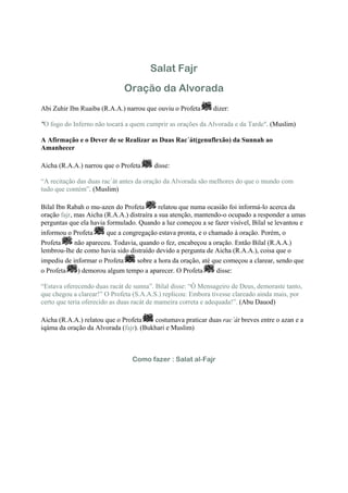 Salat Fajr
                             Oração da Alvorada
Abi Zuhir Ibn Ruaiba (R.A.A.) narrou que ouviu o Profeta     dizer:

"O fogo do Inferno não tocará a quem cumprir as orações da Alvorada e da Tarde". (Muslim)

A Afirmação e o Dever de se Realizar as Duas Rac´át(genuflexão) da Sunnah ao
Amanhecer

Aicha (R.A.A.) narrou que o Profeta     disse:

“A recitação das duas rac´át antes da oração da Alvorada são melhores do que o mundo com
tudo que contém”. (Muslim)

Bilal Ibn Rabah o mu-azen do Profeta       relatou que numa ocasião foi informá-lo acerca da
oração fajr, mas Aicha (R.A.A.) distraíra a sua atenção, mantendo-o ocupado a responder a umas
perguntas que ela havia formulado. Quando a luz começou a se fazer visível, Bilal se levantou e
informou o Profeta      que a congregação estava pronta, e o chamado à oração. Porém, o
Profeta      não apareceu. Todavia, quando o fez, encabeçou a oração. Então Bilal (R.A.A.)
lembrou-lhe de como havia sido distraído devido a pergunta de Aicha (R.A.A.), coisa que o
impediu de informar o Profeta      sobre a hora da oração, até que começou a clarear, sendo que
o Profeta     ) demorou algum tempo a aparecer. O Profeta       disse:

“Estava oferecendo duas racát de sunna”. Bilal disse: “Ó Mensageiro de Deus, demoraste tanto,
que chegou a clarear!” O Profeta (S.A.A.S.) replicou: Embora tivesse clareado ainda mais, por
certo que teria oferecido as duas racát de mameira correta e adequada!”. (Abu Dauod)

Aicha (R.A.A.) relatou que o Profeta    costumava praticar duas rac´át breves entre o azan e a
iqáma da oração da Alvorada (fajr). (Bukhari e Muslim)



                                Como fazer : Salat al-Fajr
 