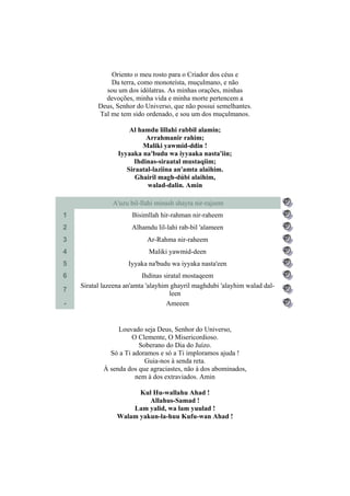 Oriento o meu rosto para o Criador dos céus e
              Da terra, como monoteísta, muçulmano, e não
            sou um dos idólatras. As minhas orações, minhas
            devoções, minha vida e minha morte pertencem a
          Deus, Senhor do Universo, que não possui semelhantes.
          Tal me tem sido ordenado, e sou um dos muçulmanos.

                     Al hamdu lillahi rabbil alamin;
                           Arrahmanir rahim;
                          Maliki yawmid-ddin !
                 Iyyaaka na'budu wa iyyaaka nasta'iin;
                       Ihdinas-siraatal mustaqiim;
                    Siraatal-laziina an'amta alaihim.
                       Ghairil magh-dúbi alaihim,
                           walad-dalin. Amin

               A'uzu bil-llahi minash shayta nir-rajeem
1                     Bisimllah hir-rahman nir-raheem
2                     Alhamdu lil-lahi rab-bil 'alameen
3                          Ar-Rahma nir-raheem
4                           Maliki yawmid-deen
5                    Iyyaka na'budu wa iyyaka nasta'een
6                         Ihdinas siratal mostaqeem
    Siratal lazeena an'amta 'alayhim ghayril maghdubi 'alayhim walad dal-
7
                                     leen
-                                   Ameeen


                 Louvado seja Deus, Senhor do Universo,
                      O Clemente, O Misericordioso.
                        Soberano do Dia do Juízo.
              Só a Ti adoramos e só a Ti imploramos ajuda !
                          Guia-nos à senda reta.
            À senda dos que agraciastes, não à dos abominados,
                       nem à dos extraviados. Amin

                      Kul Hu-wallahu Ahad !
                         Allahus-Samad !
                    Lam yalid, wa lam yuulad !
                Walam yakun-la-huu Kufu-wan Ahad !
 