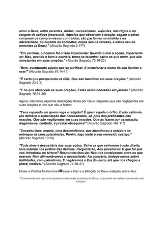 amor a Deus, entre parentes, órfãos, necessitados, viajantes, mendigos e em
resgate de cativos (escravos). Aqueles que observam a oração, pagam o zakat,
cumprem os compromissos contraídos, são pacientes na miséria e na
adversidade, ou durante os combates, esses são os verazes, e esses são os
tementes (a Deus)." (Alcorão Sagrado 2:177)

"Em verdade, o homem foi criado impaciente; Quando o mal o açoita, impacienta-
se; Mas, quando o bem o acaricia, torna-se tacanho; salvo os que oram, que são
constantes em suas orações." (Alcorão Sagrado 70:19-23)

"Bem- aventurado aquele que se purificar, E mencionar o nome do seu Senhor e
orar!" (Alcorão Sagrado 87;14-15)

"É certo que prosperarão os fiéis, Que são humildes em suas orações." (Alcorão
Sagrado 23:1-2)

"E os que observam as suas orações, Estes serão honrados em jardins." (Alcorão
Sagrado 70:34-35)

Agora, citaremos algumas descrições feitas por Deus daqueles que são negligentes em
suas orações e dos que não a fazem.

"Tens reparado em quem nega a religião? É quem repele o órfão, E não estimula
(os demais) à alimentação dos necessitados. Ai, pois dos praticantes das
orações, Que são negligentes em suas orações, Que as fazem por ostentação,
Negando-se, contudo, a prestar obséquios!" (Alcorão Sagrado 107:1-7)

"Sucedeu-lhes, depois, uma descendência, que abandonou a oração e se
entregou às concupiscências. Porém, logo terão o seu merecido castigo."
(Alcorão Sagrado 19:59)

"Toda alma é depositária das suas ações, Salvo as que estiverem à mão direita,
Que estarão nos jardins das delícias. Perguntarão, Aos pecadores: O que foi que
vos introduziu no tártaro? Responder-lhes-ão: Não nos contávamos entre os que
oravam, Nem alimentávamos o necessitado; Ao contrário, dialogávamos sobre
futilidades, com palradores, E negávamos o Dia do Juízo, até que nos chegou a
(hora) infalível." (Alcorão Sagrado 74:38-47)

Disse o Profeta Muhammad       (que a Paz e a Bênção de Deus estejam sobre ele):

"O momento em que o muçulmano está mais próximo de Deus, é quando ele estiver prostrado em
                                       oração."
 