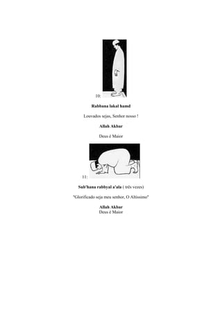 10:

           Rabbana lakal hamd

      Louvados sejas, Senhor nosso !

               Allah Akbar

               Deus é Maior




     11:

  Sub'hana rabbyal a'ala ( três vezes)

''Glorificado seja meu senhor, O Altíssimo''

               Allah Akbar
               Deus é Maior
 