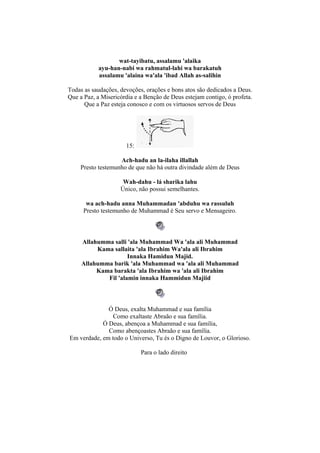 wat-tayibatu, assalamu 'alaika
           ayu-han-nabi wa rahmatul-lahi wa barakatuh
           assalamu 'alaina wa'ala 'ibad Allah as-salihin

Todas as saudações, devoções, orações e bons atos são dedicados a Deus.
Que a Paz, a Misericórdia e a Benção de Deus estejam contigo, ó profeta.
      Que a Paz esteja conosco e com os virtuosos servos de Deus




                      15:

                   Ach-hadu an la-ilaha illallah
    Presto testemunho de que não há outra divindade além de Deus

                     Wah-dahu - lá sharika lahu
                    Único, não possui semelhantes.

       wa ach-hadu anna Muhammadan 'abduhu wa rassuluh
      Presto testemunho de Muhammad é Seu servo e Mensageiro.



     Allahumma salli 'ala Muhammad Wa 'ala ali Muhammad
          Kama sallaita 'ala Ibrahim Wa'ala ali Ibrahim
                     Innaka Hamidun Majid.
     Allahumma barik 'ala Muhammad wa 'ala ali Muhammad
          Kama barakta 'ala Ibrahim wa 'ala ali Ibrahim
             Fil 'alamin innaka Hammidun Majiid



              Ó Deus, exalta Muhammad e sua família
                Como exaltaste Abraão e sua família.
            Ó Deus, abençoa a Muhammad e sua família,
              Como abençoastes Abraão e sua família.
Em verdade, em todo o Universo, Tu és o Digno de Louvor, o Glorioso.

                            Para o lado direito
 