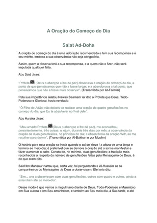 A Oração do Começo do Dia


                               Salat Ad-Doha
A oração do começo do dia é uma adoração recomendada e tem sua recompensa e o
seu mérito, embora a sua observância não seja obrigatória.

Assim, quem a observa terá a sua recompensa, e a quem não o fizer, não será
imputada qualquer falta.

Abu Said disse:

“Profeta    (Deus o abençoe e lhe dê paz) observava a oração do começo do dia, a
ponto de que pensávamos que não a fosse largar; e a abandonava a tal ponto, que
pensávamos que não a fosse mais observar”. (Transmitido por At-Tarmizi)

Pela sua importância relatou Nawas Saamam ter dito o Profeta que Deus, Todo-
Poderoso e Glorioso, havia revelado:

 “Ó Filho de Adão, não deixeis de realizar uma oração de quatro genuflexões no
começo do dia, que Eu te absolverei no final dele”.

Abu Huraira disse:

 “Meu amado Profeta       (Deus o abençoe e lhe dê paz), me aconselhou,
persistentemente, três coisas: o jejum, durante três dias por mês; a observância da
oração de duas genuflexões, no princípio do dia; a observância da oração Witr, ao me
recolher para dormir”. (Transmitida por Al-Bukhari e por Muslim)

O horário para esta oração se inicia quando o sol se eleva 1a altura de uma lança e
termina ao meio-dia; é preferível que se demore à oração até o sol se manifestar e
fazer aumentar o calor. Consta de, no mínimo, duas genuflexões; a tradição mais
reconhecida a respeito do número de genuflexões feitas pelo Mensageiro de Deus, é
de que eram oito.

Said Ibn Mansour narrou que, certa vez, foi perguntando a Al-Hussain se os
companheiros do Mensageiro de Deus a observavam. Ele teria dito:

 “Sim... uns a observavam com duas genuflexões, outros com quatro e outros, ainda a
estendiam até ao meio-dia”.

Desse modo é que vemos o muçulmano diante de Deus, Todo-Poderoso e Majestoso
em Sua aurora e em Seu amanhecer, e também ao Seu meio-dia, à Sua tarde, e até
 