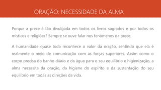 ORAÇÃO: NECESSIDADE DA ALMA
Porque a prece é tão divulgada em todos os livros sagrados e por todos os
místicos e religiões? Sempre se ouve falar nos fenómenos da prece.
A humanidade quase toda reconhece o valor da oração, sentindo que ela é
realmente o meio de comunicação com as forças superiores. Assim como o
corpo precisa do banho diário e da água para o seu equilíbrio e higienização, a
alma necessita da oração, da higiene do espírito e da sustentação do seu
equilíbrio em todas as direções da vida.
 