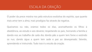 ESCALA DA ORAÇÃO
O poder da prece mostra-nos pela estrutura evolutiva do espírito, que quanto
mais amor tem a alma, mais prodígios faz através da rogativa.
Queiramos ou não, oramos todos os dias, aconselhando os filhos à
obediência, ao estudo e aos deveres; respeitando os pais, honrando a família e
dando-nos ao trabalho de cada dia; dando pão a quem tem fome e vestindo
os nus; dando água a quem tem sede e paz ao desesperado: falando,
aprendendo e instruindo. Tudo isso é a escala da oração.
 