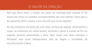 O VALOR DA ORAÇÃO
Pelo que disse Jesus, a oração não pode ser motivada pela vaidade. O Pai
espera dos filhos os cuidados correspondentes aos seus valores:” Entra para o
teu aposento, fecha a porta, e ora a teu Pai, que vê em segredo.”
Ao nos sentarmos em torno de uma mesa, na hora do repasto, alimentamos o
corpo; ao entrarmos em nosso quarto, fechando a porta e orando ao Pai em
segredo, estamos alimentando a alma. Nem corpo nem alma alcançam a
felicidade, sem esses indispensáveis atos de alegria e humildade, de
reconhecimento a Deus.
 
