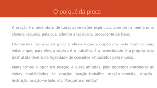 O porquê da prece
A oração é o preâmbulo de todas as emoções espirituais, abrindo na mente uma
clareira psíquica, pela qual adentra a luz divina, procedente de Deus.
Há homens insensíveis à prece e afirmam que a oração em nada modifica suas
vidas e que, para eles, a súplica é o trabalho, é a honestidade, é a própria vida
desfrutada dentro da legalidade de conceitos estipulados pelo mundo.
Nada temos a opor em relação a essas atitudes, pois podemos considerar as
várias modalidades de oração: oração-trabalho, oração-conduta, oração-
instrução, oração-virtude, etc. Porquê orar então?
 
