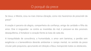 O porquê da prece
Se Jesus, o Mestre, orou na mais intensa vibração, como nós haveremos de prescindir da
prece?
A oração é parceira da alegria, companheira da confiança, amiga da caridade e filha do
amor. Orar é resguardar- se contra as investidas do mal, é precaver-se dos possíveis
desequilíbrios, é fortalecer o coração frente às lutas de cada dia.
A tranquilidade de consciência, a humanidade, o amor sem barreiras, o perdão sem
exigências e a benevolência deverão ambientar o campo mental, no sentido da prece
circular pelo psiquismo, aprumando em direção a Deus, transpondo todos os obstáculos.
 