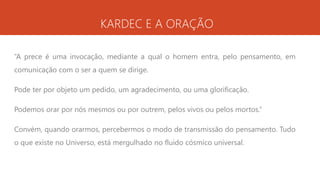 KARDEC E A ORAÇÃO
“A prece é uma invocação, mediante a qual o homem entra, pelo pensamento, em
comunicação com o ser a quem se dirige.
Pode ter por objeto um pedido, um agradecimento, ou uma glorificação.
Podemos orar por nós mesmos ou por outrem, pelos vivos ou pelos mortos.”
Convém, quando orarmos, percebermos o modo de transmissão do pensamento. Tudo
o que existe no Universo, está mergulhado no fluido cósmico universal.
 