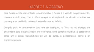 KARDEC E A ORAÇÃO
Esse fluido recebe da vontade, uma impulsão; o fluido, é o veículo do pensamento,
como o ar é do som, com a diferença que as vibrações do ar são circunscritas, ao
passo que as do fluido universal estendem-se ao infinito.
Dirigido pois, o pensamento para um ser qualquer, na Terra ou no espaço, de
encarnado para desencarnado, ou vice-versa, uma corrente fluídica se estabelece
entre um e outro, transmitindo de um ao outro, o pensamento, como o ar
transmite o som.
 