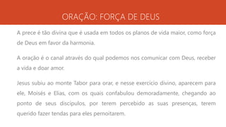 ORAÇÃO: FORÇA DE DEUS
A prece é tão divina que é usada em todos os planos de vida maior, como força
de Deus em favor da harmonia.
A oração é o canal através do qual podemos nos comunicar com Deus, receber
a vida e doar amor.
Jesus subiu ao monte Tabor para orar, e nesse exercício divino, aparecem para
ele, Moisés e Elias, com os quais confabulou demoradamente, chegando ao
ponto de seus discípulos, por terem percebido as suas presenças, terem
querido fazer tendas para eles pernoitarem.
 