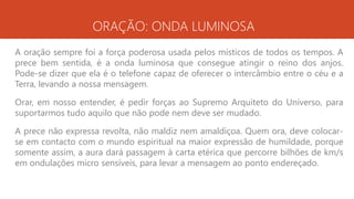 ORAÇÃO: ONDA LUMINOSA
A oração sempre foi a força poderosa usada pelos místicos de todos os tempos. A
prece bem sentida, é a onda luminosa que consegue atingir o reino dos anjos.
Pode-se dizer que ela é o telefone capaz de oferecer o intercâmbio entre o céu e a
Terra, levando a nossa mensagem.
Orar, em nosso entender, é pedir forças ao Supremo Arquiteto do Universo, para
suportarmos tudo aquilo que não pode nem deve ser mudado.
A prece não expressa revolta, não maldiz nem amaldiçoa. Quem ora, deve colocar-
se em contacto com o mundo espiritual na maior expressão de humildade, porque
somente assim, a aura dará passagem à carta etérica que percorre bilhões de km/s
em ondulações micro sensíveis, para levar a mensagem ao ponto endereçado.
 