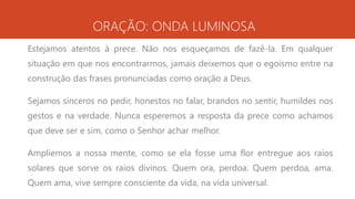 ORAÇÃO: ONDA LUMINOSA
Estejamos atentos à prece. Não nos esqueçamos de fazê-la. Em qualquer
situação em que nos encontrarmos, jamais deixemos que o egoísmo entre na
construção das frases pronunciadas como oração a Deus.
Sejamos sinceros no pedir, honestos no falar, brandos no sentir, humildes nos
gestos e na verdade. Nunca esperemos a resposta da prece como achamos
que deve ser e sim, como o Senhor achar melhor.
Ampliemos a nossa mente, como se ela fosse uma flor entregue aos raios
solares que sorve os raios divinos. Quem ora, perdoa. Quem perdoa, ama.
Quem ama, vive sempre consciente da vida, na vida universal.
 